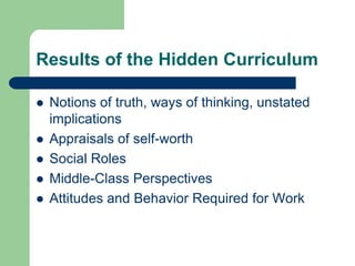 Results of the Hidden Curriculum
 Notions of truth, ways of thinking, unstated
implications
 Appraisals of self-worth
 Social Roles
 Middle-Class Perspectives
 Attitudes and Behavior Required for Work
 