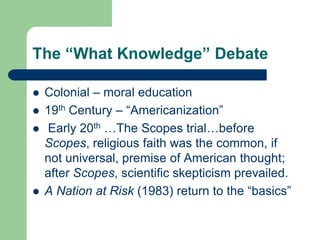 The “What Knowledge” Debate
 Colonial – moral education
 19th Century – “Americanization”
 Early 20th …The Scopes trial…before
Scopes, religious faith was the common, if
not universal, premise of American thought;
after Scopes, scientific skepticism prevailed.
 A Nation at Risk (1983) return to the “basics”
 