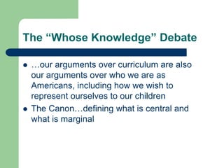 The “Whose Knowledge” Debate
 …our arguments over curriculum are also
our arguments over who we are as
Americans, including how we wish to
represent ourselves to our children
 The Canon…defining what is central and
what is marginal
 