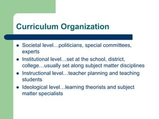 Curriculum Organization
 Societal level…politicians, special committees,
experts
 Institutional level…set at the school, district,
college…usually set along subject matter disciplines
 Instructional level…teacher planning and teaching
students
 Ideological level…learning theorists and subject
matter specialists
 