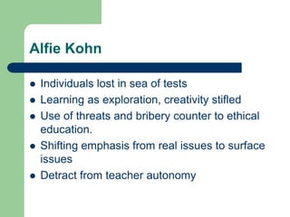 Alfie Kohn
 Individuals lost in sea of tests
 Learning as exploration, creativity stifled
 Use of threats and bribery counter to ethical
education.
 Shifting emphasis from real issues to surface
issues
 Detract from teacher autonomy
 