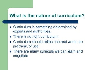 What is the nature of curriculum?
 Curriculum is something determined by
experts and authorities.
 There is no right curriculum.
 Curriculum should reflect the real world, be
practical, of use.
 There are many curricula we can learn and
negotiate
 