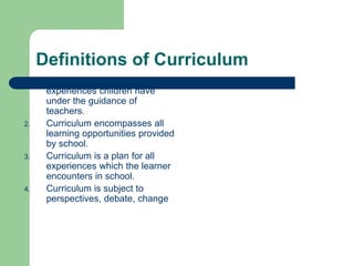 Definitions of Curriculum
1. Curriculum is all of the
experiences children have
under the guidance of
teachers.
2. Curriculum encompasses all
learning opportunities provided
by school.
3. Curriculum is a plan for all
experiences which the learner
encounters in school.
4. Curriculum is subject to
perspectives, debate, change
 