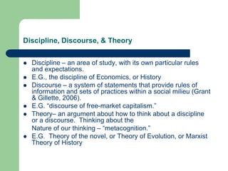 Discipline, Discourse, & Theory
 Discipline – an area of study, with its own particular rules
and expectations.
 E.G., the discipline of Economics, or History
 Discourse – a system of statements that provide rules of
information and sets of practices within a social milieu (Grant
& Gillette, 2006).
 E.G. “discourse of free-market capitalism.”
 Theory– an argument about how to think about a discipline
or a discourse. Thinking about the
Nature of our thinking – “metacognition.”
 E.G. Theory of the novel, or Theory of Evolution, or Marxist
Theory of History
 