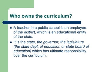 Who owns the curriculum?
 A teacher in a public school is an employee
of the district, which is an educational entity
of the state.
 It is the state, the governor, the legislature
(the state dept. of education or state board of
education) which has ultimate responsibility
over the curriculum.
 