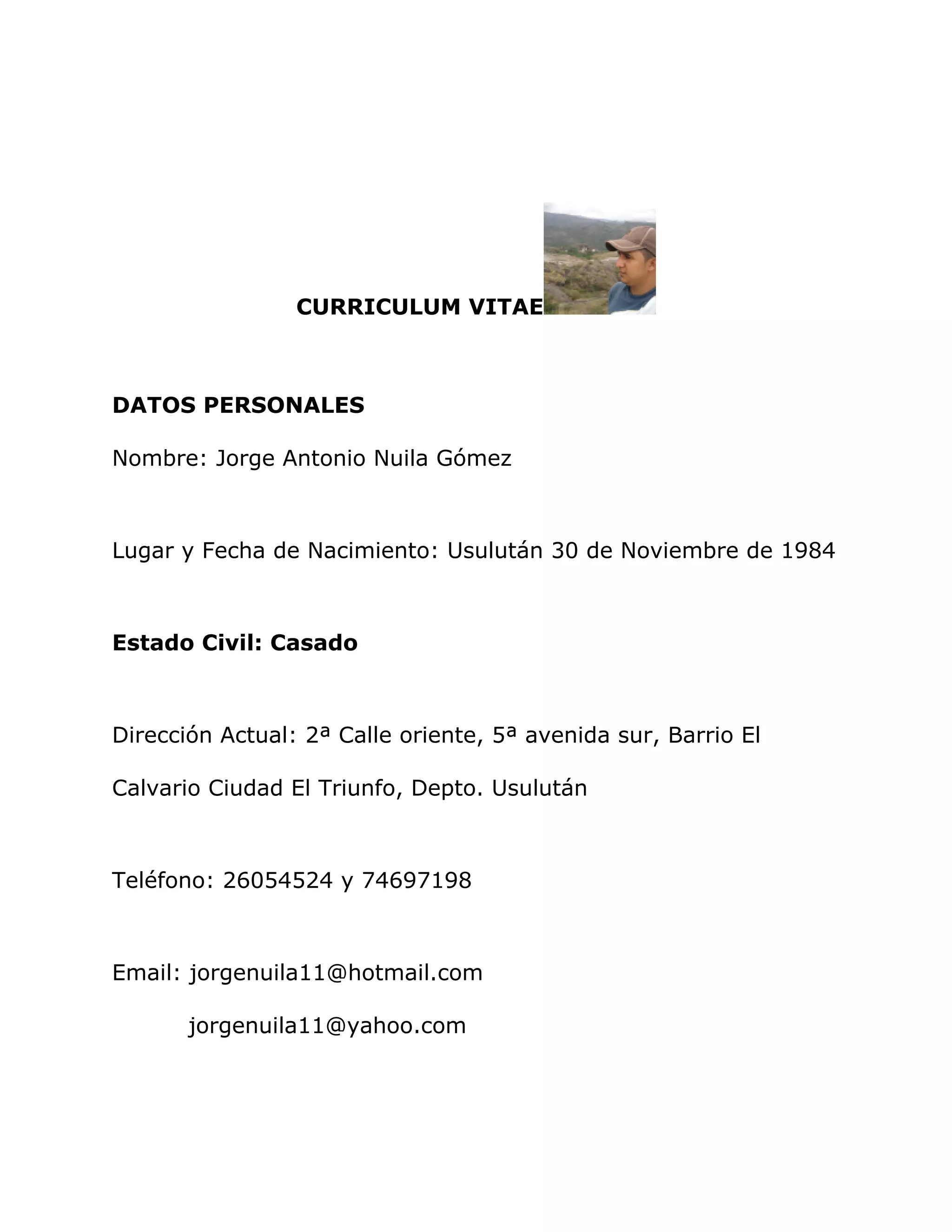 CURRICULUM VITAE
DATOS PERSONALES
Nombre: Jorge Antonio Nuila Gómez
Lugar y Fecha de Nacimiento: Usulután 30 de Noviembre de 1984
Estado Civil: Casado
Dirección Actual: 2ª Calle oriente, 5ª avenida sur, Barrio El
Calvario Ciudad El Triunfo, Depto. Usulután
Teléfono: 26054524 y 74697198
Email: jorgenuila11@hotmail.com
jorgenuila11@yahoo.com
 
