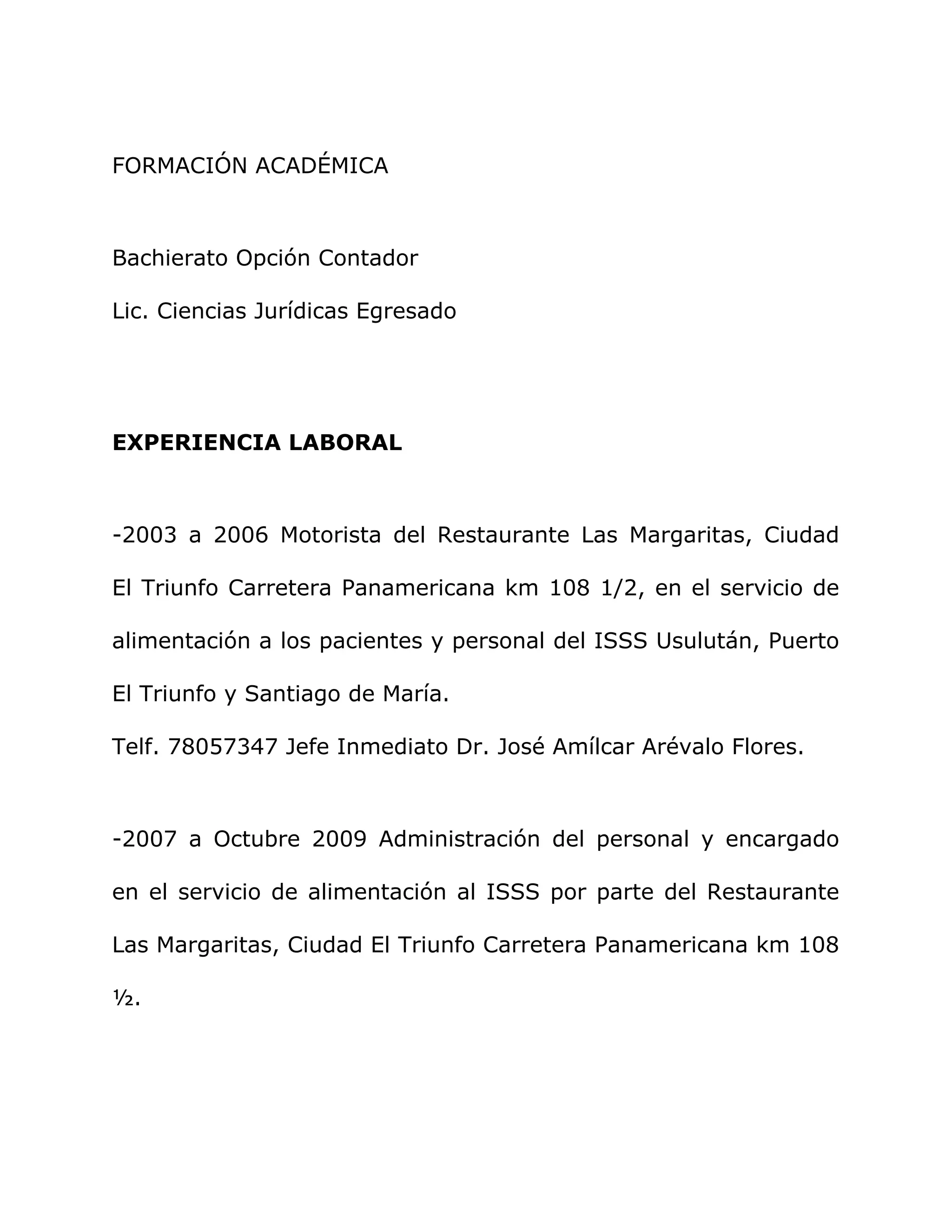 FORMACIÓN ACADÉMICA
Bachierato Opción Contador
Lic. Ciencias Jurídicas Egresado
EXPERIENCIA LABORAL
-2003 a 2006 Motorista del Restaurante Las Margaritas, Ciudad
El Triunfo Carretera Panamericana km 108 1/2, en el servicio de
alimentación a los pacientes y personal del ISSS Usulután, Puerto
El Triunfo y Santiago de María.
Telf. 78057347 Jefe Inmediato Dr. José Amílcar Arévalo Flores.
-2007 a Octubre 2009 Administración del personal y encargado
en el servicio de alimentación al ISSS por parte del Restaurante
Las Margaritas, Ciudad El Triunfo Carretera Panamericana km 108
½.
 