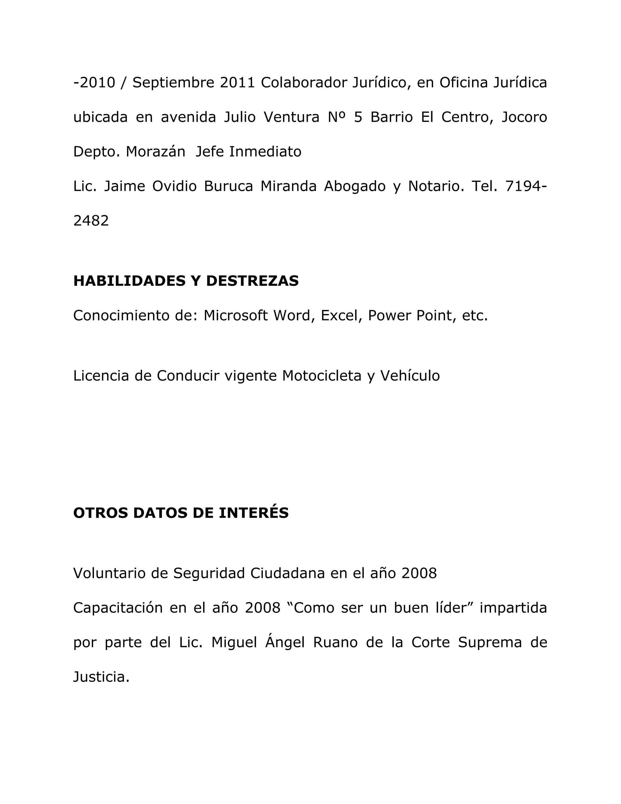 -2010 / Septiembre 2011 Colaborador Jurídico, en Oficina Jurídica
ubicada en avenida Julio Ventura Nº 5 Barrio El Centro, Jocoro
Depto. Morazán Jefe Inmediato
Lic. Jaime Ovidio Buruca Miranda Abogado y Notario. Tel. 7194-
2482
HABILIDADES Y DESTREZAS
Conocimiento de: Microsoft Word, Excel, Power Point, etc.
Licencia de Conducir vigente Motocicleta y Vehículo
OTROS DATOS DE INTERÉS
Voluntario de Seguridad Ciudadana en el año 2008
Capacitación en el año 2008 “Como ser un buen líder” impartida
por parte del Lic. Miguel Ángel Ruano de la Corte Suprema de
Justicia.
 