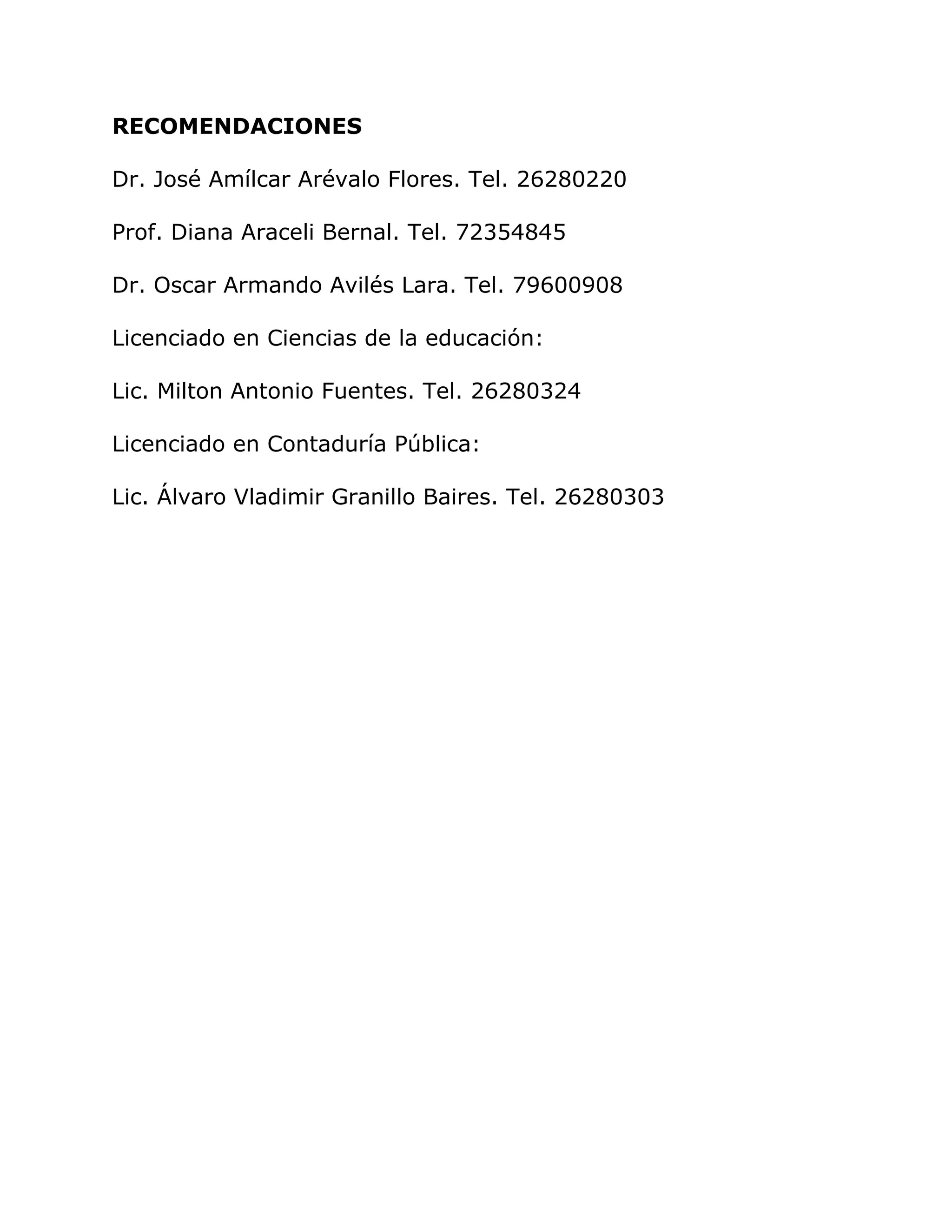 RECOMENDACIONES
Dr. José Amílcar Arévalo Flores. Tel. 26280220
Prof. Diana Araceli Bernal. Tel. 72354845
Dr. Oscar Armando Avilés Lara. Tel. 79600908
Licenciado en Ciencias de la educación:
Lic. Milton Antonio Fuentes. Tel. 26280324
Licenciado en Contaduría Pública:
Lic. Álvaro Vladimir Granillo Baires. Tel. 26280303
 