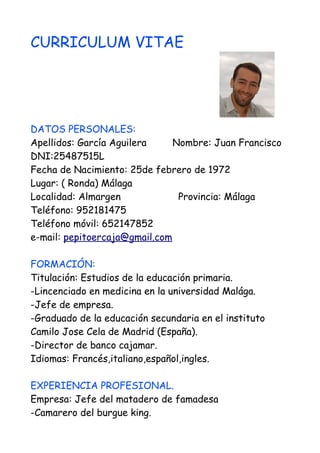 CURRICULUM VITAE
DATOS PERSONALES:
Apellidos: García Aguilera Nombre: Juan Francisco
DNI:25487515L
Fecha de Nacimiento: 25de febrero de 1972
Lugar: ( Ronda) Málaga
Localidad: Almargen Provincia: Málaga
Teléfono: 952181475
Teléfono móvil: 652147852
e-mail: pepitoercaja@gmail.com
FORMACIÓN:
Titulación: Estudios de la educación primaria.
-Lincenciado en medicina en la universidad Malága.
-Jefe de empresa.
-Graduado de la educación secundaria en el instituto
Camilo Jose Cela de Madrid (España).
-Director de banco cajamar.
Idiomas: Francés,italiano,español,ingles.
EXPERIENCIA PROFESIONAL.
Empresa: Jefe del matadero de famadesa
-Camarero del burgue king.
 