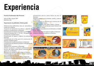 Practicas Profesionales Sika Mexicana
Julio de 2006 a Agosto 2007
Querétaro, Qro.
Departamento de publicidad y Diseño grafico
•Diseño de lonas publicitarias, trato con proveedores y
clientes de la empresa.
•Creación de ilustraciones de cubetas y etiquetas de
productos con aplicaciones en Illustrator.
•Actualización de etiquetas de productos en Illustrator.
•Diseño de broshures de 3, 9, 18, 60, y 80 paginas de la
construcción en Quark Express.
•Actualización de trípticos y dípticos de productos en
Illustrator.
•Actualización de la Sika guia de la construcción 60
paquinas en Quark Express.
•Actualización de tablas de productos en Illustrator.
•Actualización del Manual de productos 500 paguinas en
Quark Express.
•Rotulación de camionetas en Photoshop.
•Diseño de playeras y productos publicitarios como
llaveros, usb, maletas, bolsas, balones, uniformes, gorras,
guantes etc. en Illustrator.
•Rotulación de fachadas de proveedores en Illustrator.
•Actualización de revista semestral de nuevos ingresos y
nuevos productos en Illustrator.
•Diseño de flyers de productos para la construcción.
•Actualizacióndecatalogodeproductos2007enQuarkExpress.
•Actualización carta de colores básicos de pisos en
Illustrator.
•Diseño de anaquel con sus laterales, cenefas y cabecera
en Photoshop.
•Actualización de la sikartilla de la construcción 80
paguinasg en Quark Express.
•Diseño de papelería como sobres, folders, y facturas.
•Edición de música de navidad para tarjeta interactiva de
Adobe Flash en Cubase.
•Actualización de productos de cd informativo en Adobe
Dream Weaver.
•Diseño de personajes de tarjeta navideña en Illustrator.
•Diseño de stickers de productos en Illustrator.
Experiencia
INICIO
 