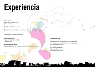 Experiencia
Actualmente 2014
Trabajo como free lancer editando una revista cultural
en html5, así como el diseño, actualización y programa-
ción de páginas web como:
http://congresomep.com/
http://operadoravamos.com/
http://angelicaarvizu.com/
Smart Cubo
Marzo de 2011 a Julio 2011
Querétaro, Qro
Departamento de Formación
Realize diseño editorial de libros de robótica enfocados a primarias y secundarias.
Pueden entrar a www.smartcubo.com
International paper
Agosto de 2011 a Julio 2012
Querétaro, Qro
Departamento de Diseño
Chequeo de páginas maestras, para impresión flexo de cajas de cartón.
INICIO
Proyecto libros para la Universidad Tecnológica del norte de Guanajuato
Agosto de 2012 a Diciembre 2012
Querétaro, Qro
Edicion de 2 libros, jóvenes con carácter, toma de fotos y edición editorial así
como pre prensa.
 