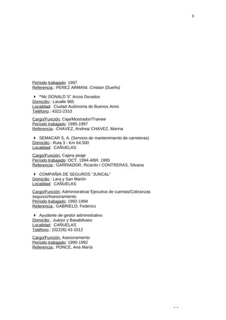 3 
Período trabajado: 1997 
Referencia.: PEREZ ARMANI, Cristian (Dueño) 
 “Mc DONALD´S” Arcos Dorados 
Domicilio.: Lavalle 985 
Localidad: Ciudad Autónoma de Buenos Aires 
Teléfono.: 4322-2310 
Cargo/Función: Caja/Mostrador/Trainee 
Período trabajado: 1995-1997 
Referencia.: CHAVEZ, Andrea/ CHAVEZ, Marina 
 SEMACAR S. A. (Servicio de mantenimiento de carreteras) 
Domicilio.: Ruta 3 - Km 64.500 
Localidad: CAÑUELAS 
Cargo/Función: Cajera peaje 
Período trabajado: OCT. 1994-ABR. 1995 
Referencia.: GARRIADOR, Ricardo / CONTRERAS, Silvana 
 COMPAÑIA DE SEGUROS “JUNCAL” 
Domicilio.: Lara y San Martín 
Localidad: CAÑUELAS 
Cargo/Función: Administrativa/ Ejecutiva de cuentas/Cobranzas 
seguros/Asesoramiento 
Período trabajado: 1992-1994 
Referencia.: GABRIELO, Federico 
 Ayudante de gestor administrativo 
Domicilio.: Juárez y Basabilvaso 
Localidad: CAÑUELAS 
Teléfono.: (02226) 43-1012 
Cargo/Función: Asesoramiento 
Período trabajado: 1990-1992 
Referencia.: PONCE, Ana María 
- - 
