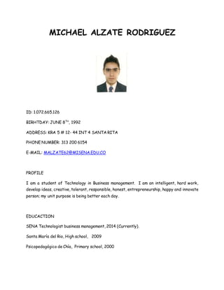 MICHAEL ALZATE RODRIGUEZ 
ID: 1.072.665.126 
BIRHTDAY: JUNE 8TH, 1992 
ADDRESS: KRA 5 # 12- 44 INT 4 SANTA RITA 
PHONE NUMBER: 313 200 6154 
E-MAIL: MALZATE62@MISENA.EDU.CO 
PROFILE 
I am a student of Technology in Business management. I am an intelligent, hard work, 
develop ideas, creative, tolerant, responsible, honest, entrepreneurship, happy and innovate 
person; my unit purpose is being better each day. 
EDUCACTION 
SENA Technologist business management, 2014 (Currently). 
Santa María del Rio, High school, 2009 
Psicopedagógico de Chía, Primary school, 2000 
 