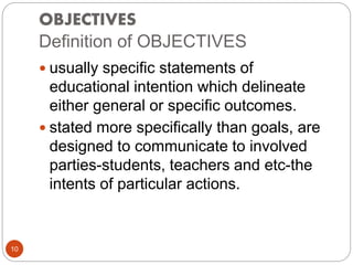 OBJECTIVES
Definition of OBJECTIVES
 usually specific statements of
educational intention which delineate
either general or specific outcomes.
 stated more specifically than goals, are
designed to communicate to involved
parties-students, teachers and etc-the
intents of particular actions.
10
 