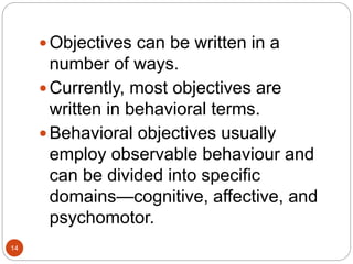  Objectives can be written in a
number of ways.
 Currently, most objectives are
written in behavioral terms.
 Behavioral objectives usually
employ observable behaviour and
can be divided into specific
domains—cognitive, affective, and
psychomotor.
14
 