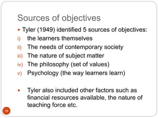 Sources of objectives
16
 Tyler (1949) identified 5 sources of objectives:
i) the learners themselves
ii) The needs of contemporary society
iii) The nature of subject matter
iv) The philosophy (set of values)
v) Psychology (the way learners learn)
 Tyler also included other factors such as
financial resources available, the nature of
teaching force etc.
 