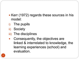 17
 Kerr (1972) regards these sources in his
model:
i) The pupils
ii) Society
iii) The disciplines
 Consequently, the objectives are
linked & interrelated to knowledge, the
learning experiences (school) and
evaluation.
 
