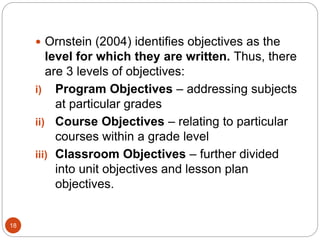 18
 Ornstein (2004) identifies objectives as the
level for which they are written. Thus, there
are 3 levels of objectives:
i) Program Objectives – addressing subjects
at particular grades
ii) Course Objectives – relating to particular
courses within a grade level
iii) Classroom Objectives – further divided
into unit objectives and lesson plan
objectives.
 