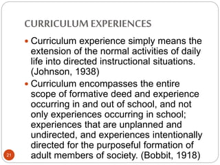 CURRICULUMEXPERIENCES
21
 Curriculum experience simply means the
extension of the normal activities of daily
life into directed instructional situations.
(Johnson, 1938)
 Curriculum encompasses the entire
scope of formative deed and experience
occurring in and out of school, and not
only experiences occurring in school;
experiences that are unplanned and
undirected, and experiences intentionally
directed for the purposeful formation of
adult members of society. (Bobbit, 1918)
 