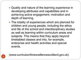 22
 Quality and nature of the learning experience in
developing attributes and capabilities and in
achieving active engagement, motivation and
depth of learning.
 The totality of experiences which are planned for
children and young people, including the ethos
and life of the school and interdisciplinary studies
as well as learning within curriculum areas and
subjects. This means that they apply beyond
timetabled classes and into, for example,
enterprise and health activities and special
events.
(www.curriculumforexcellencescotland.gov.uk)
 