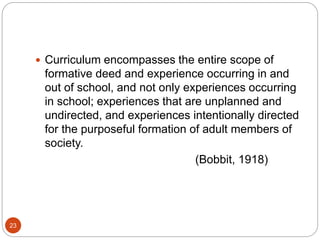 23
 Curriculum encompasses the entire scope of
formative deed and experience occurring in and
out of school, and not only experiences occurring
in school; experiences that are unplanned and
undirected, and experiences intentionally directed
for the purposeful formation of adult members of
society.
(Bobbit, 1918)
 
