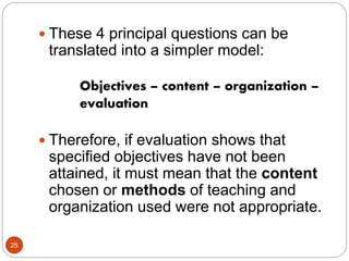25
 These 4 principal questions can be
translated into a simpler model:
Objectives – content – organization –
evaluation
 Therefore, if evaluation shows that
specified objectives have not been
attained, it must mean that the content
chosen or methods of teaching and
organization used were not appropriate.
 
