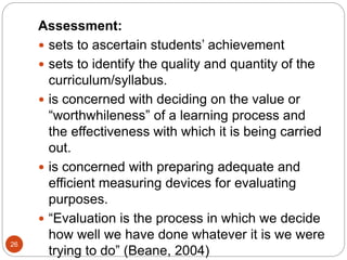 26
Assessment:
 sets to ascertain students’ achievement
 sets to identify the quality and quantity of the
curriculum/syllabus.
 is concerned with deciding on the value or
“worthwhileness” of a learning process and
the effectiveness with which it is being carried
out.
 is concerned with preparing adequate and
efficient measuring devices for evaluating
purposes.
 “Evaluation is the process in which we decide
how well we have done whatever it is we were
trying to do” (Beane, 2004)
 