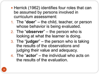 28
 Herrick (1962) identifies four roles that can
be assumed by persons involved in
curriculum assessment:
1. The “doer” – the child, teacher, or person
whose behavior is being evaluated.
2. The “observer” – the person who is
looking at what the learner is doing.
3. The “judger” – the person who is taking
the results of the observations and
judging their value and adequacy.
4. The “actor” – the individual who acts on
the results of the evaluation.
 