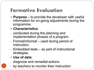 Formative Evaluation
31
 Purpose – to provide the developer with useful
information for on-going adjustments during the
programme.
 Characteristics:
- conducted during the planning and
implementation phases of a program.
- Formal/informal – used during period of
instruction.
- Embedded tests – as part of instructional
strategies.
 Use of data:
- diagnose and remedial actions
- by teachers to monitor their instruction
 