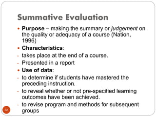 Summative Evaluation
32
 Purpose – making the summary or judgement on
the quality or adequacy of a course (Nation,
1996)
 Characteristics:
- takes place at the end of a course.
- Presented in a report
 Use of data:
- to determine if students have mastered the
preceding instruction.
- to reveal whether or not pre-specified learning
outcomes have been achieved.
- to revise program and methods for subsequent
groups
 