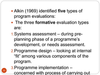 33
 Alkin (1969) identified five types of
program evaluations:
 The three formative evaluation types
are:
1.Systems assessment – during pre-
planning phase of a programme’s
development, or needs assessment.
2.Programme design – looking at internal
“fit” among various components of the
program.
3.Programme implementation –
concerned with process of carrying out
 