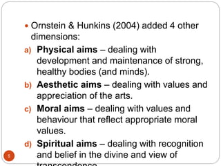 Ornstein & Hunkins (2004) added 4 other
dimensions:
a) Physical aims – dealing with
development and maintenance of strong,
healthy bodies (and minds).
b) Aesthetic aims – dealing with values and
appreciation of the arts.
c) Moral aims – dealing with values and
behaviour that reflect appropriate moral
values.
d) Spiritual aims – dealing with recognition
and belief in the divine and view of5
 