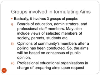 Groups involved in formulating Aims
 Basically, it involves 3 groups of people:
i) Boards of education, administrators, and
professional staff members. May also
include views of selected members of
society, parents, students etc.
ii) Opinions of community’s members after a
polling has been conducted. So, the aims
will be based on consensus of public
opinion.
iii) Professional educational organizations in
charge of preparing aims upon request
6
 