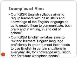 Examples of Aims
 Our KBSR English syllabus aims to
“equip learners with basic skills and
knowledge of the English language so
as to enable them to communicate, both
orally and in writing, in and out of
school”.
 Our KBSM English syllabus aims to
“extend learners’ English language
proficiency in order to meet their needs
to use English in certain situations in
everyday life, for knowledge acquisition,
and for future workplace needs”.
7
 