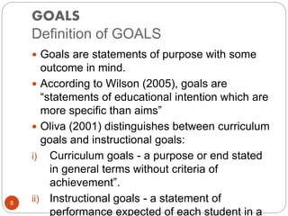GOALS
Definition of GOALS
 Goals are statements of purpose with some
outcome in mind.
 According to Wilson (2005), goals are
“statements of educational intention which are
more specific than aims”
 Oliva (2001) distinguishes between curriculum
goals and instructional goals:
i) Curriculum goals - a purpose or end stated
in general terms without criteria of
achievement”.
ii) Instructional goals - a statement of
performance expected of each student in a
8
 