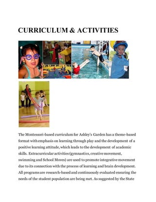 CURRICULUM & ACTIVITIES
The Montessori-based curriculum for Ashley’s Garden has a theme-based
format with emphasis on learning through play and the development of a
positive learning attitude, which leads to the development of academic
skills. Extracurricular activities(gymnastics, creativemovement,
swimming and School Moves) are used to promote integrativemovement
due to its connection with the process of learning and brain development.
All programsare research-based and continuously evaluated ensuring the
needs of the student population are being met. As suggested by the State
 