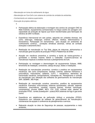 - Manutenção em torres de resfriamento de água.
- Manutenção em Fan-Coil’s com sistema de controle de umidade de ambientes.
- Conhecimento em sistema supervisório.
- Execução de projetos elétricos.

 Participação efetiva da elaboração e montagem dos centros de usinagem CNC da
Mate Incêndio, equipamentos comissionados no Iraque (centro de usinagem com
capacidade de produção de Ogivas que foram transformadas para fabricação de
cilindros de GNV no Brasil).
 Experiência internacional em seis países, adquirida em unidades diversas, tais
como, siderurgia, metalurgia, onshore, offshore, robótica, eletromecânica e
biomecânica. Participação em treinamentos para atuação em ambientes de
confinamento continuo, condições climáticas adversas, rotinas de combate
avançado e salvamento BLS.
 Realização de manutenção no Top Side, plaças de máquinas, alinhamentos e
manutenção geral da planta de produção FPSO e Plataformas de Driller .
 Atuação em mecânica preventiva e corretiva a bordo de navios.guinchos e
guindastes e bombas motores Detroit e Caterpillar, Cummins.servicos de
manutencao inspecao e analises tecnicas e planejamentos de SJA.
 Participação na montagem e desmontagem de equipamentos Subsea, ANM,
ferramenta de instalação, conectores, cabeça de poço, testes e instalações.
 Realização de manutenções preventiva, corretiva e preditiva em equipamentos
mecânicos, tais como compressores, bombas, turbinas, sistemas hidráulicos e
pneumáticos, misturadores, caldeiras, CLP’s – mecatrônica, elementos de
transmissão mecânica, transportadores, tubulações etc. Planejamento e controle
da manutenção com utilização dos softwares de gerenciamento de manutenção
SAP, GEMAN , MS Projet.
 Realização de manutenção corretiva, preventiva, preditiva de equipamentos
mecânicos. Exemplos: turbo-bombas, sistemas centralizados, válvulas, sistemas
hidráulicos, pneumáticos, manifold, motores Bulmax, bombas centrífugas,
compressores, árvores ANMH, MCV, CVI, CVD, turbinas solar, plantas de
produções FPSO , torrets.Suiwel(pulim - pulaut).ROV,sistemas de fogo e gas entre
outros
 Experiência em plataformas de perfuração (driling) e produções (FPSO).
Experiência com utilização de software de gerenciamento de manutenção.e
coordenacao de equipes e conferencia de planejamentos e servicos
 Relevante atuação na área de Segurança de pessoas, equipamentos e meio
ambiente,.
===============================================================
 