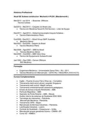 Histórico Profissional
Atual GE Subsea construcion Mechanic 4 PLSV. (Macdermontt )
Mar/2013 -out 2014 – Brascrew Offshore.
. Tecnico subsea
Set/2012 – Mar/2013 – Cargotec do Brasil Ltda.
 Técnico em Mecânica Naval III (Fild Service) – Líder de Equipe
Dez/2011 - Ago/2012 – Global tecnip-projeto Iroquois fortaleza -
 Técnico Eletromecânico Pleno
Out/2009 - Dez/2011 – Wood Group E&PF Austrália
 Mecânico Sênior
Mai/2007 - Out/2009 – Saipem do Brasil
 Técnico Mecânico Pleno
Mai/2006 – Ago/2007 – SBM do Brasil
 Técnico Mecânico Sênior
Mai/2000 – Out/2002 – ABB Vetco Grey
 Técnico de Equipamento Subsea B Lider
Jan/1992 – Dez/1999 – Ceman Offshore
RIG Mecânico
===============================================================
Formação
 Engenharia Mecânica – Universidade Gama Filho – RJ – 2011
 Técnico Mecânico em Manutenção - CEFET/RJ -1993(CREA 2009144275).
===============================================================
Cursos Complementares
 Inglês – Fluente (Cursos Fisk e Wise Up – Completo).
 Treinamento deck winch plinsol_cargotec Singapura.
 Treinamento well control –Maplo campos.
 Treinamento ambiental-kaniski assessoria pedagógica.
 Ensaio de dureza e liquido Penetrante – ABB.
 Partícula Magnética – ABB.
 Operador de Ponte Rolante – ABB – Macaé.
 Auditor interno de sistemas de Qualidade ISSO 9000.
 Tecnologia de rolamentos – Petrobrás.
 Manutenção Mecânica - Petrobrás.
 Treinamento CIPA – Bayer.
 Manutenção de Bombas Industriais – Petrobrás.
 Lubrificação Industrial – Lubrim.
 Controle de Qualidade – Coopersucar – União.
 Manutenção grupos geradores Scania – CIMAN –SP.
 Curso 5S – AMBEV.
 