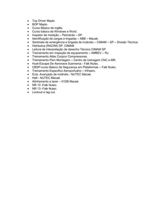  Top Driver Maplo
 BOP Maplo
 Curso Básico de inglês.
 Curso básico de Windows e Word.
 Inspetor de medição – Petrobrás – SP.
 Identificação de cargas e lingadas – ABB – Macaé.
 Sentinela de emergência e brigada de incêndio – CIMAM – SP – Divisão Técnica.
 Hidráulica (RACINI) SP. CIMAM.
 Leitura de interpretação de desenho Técnico CIMAM SP.
 Treinamento em inspeção de equipamento – AMBEV – RJ.
 Treinamento Atlas Coopco Compressores.
 Treinamento Pam Montagem – Centro de Usinagem CNC e MR.
 Huet-Escape De Aeronave Submersa - Falk Nutec.
 CBSP-curso Básico de Segurança em Plataformas – Falk Nutec.
 Treinamento Especifico Aeroportuário – Infraero.
 Ecia. Avançado de incêndio - NUTEC Macaé.
 Helt - NUTEC Macaé.
 Alinhamento a lazer – 01DB Macaé.
 NR 10 -Falk Nutec.
 NR 13 -Falk Nutec.
 Lockout e tag out.
 