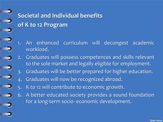 Societal and Individual benefits
of K to 12 Program
1. An enhanced curriculum will decongest academic
workload.
2. Graduates will possess competences and skills relevant
to the sole market and legally eligible for employment.
3. Graduates will be better prepared for higher education.
4. Graduates will now be recognized abroad.
5. K to 12 will contribute to economic growth.
6. A better educated society provides a sound foundation
for a long-term socio- economic development.
 