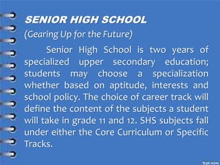 SENIOR HIGH SCHOOL
(Gearing Up for the Future)
Senior High School is two years of
specialized upper secondary education;
students may choose a specialization
whether based on aptitude, interests and
school policy. The choice of career track will
define the content of the subjects a student
will take in grade 11 and 12. SHS subjects fall
under either the Core Curriculum or Specific
Tracks.
 