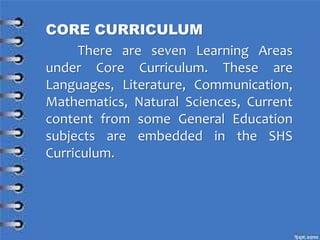 CORE CURRICULUM
There are seven Learning Areas
under Core Curriculum. These are
Languages, Literature, Communication,
Mathematics, Natural Sciences, Current
content from some General Education
subjects are embedded in the SHS
Curriculum.
 