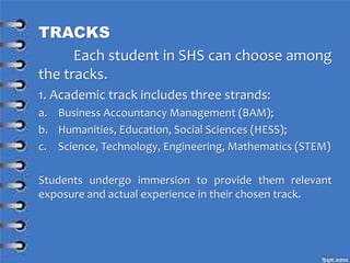 TRACKS
Each student in SHS can choose among
the tracks.
1. Academic track includes three strands:
a. Business Accountancy Management (BAM);
b. Humanities, Education, Social Sciences (HESS);
c. Science, Technology, Engineering, Mathematics (STEM)
Students undergo immersion to provide them relevant
exposure and actual experience in their chosen track.
 