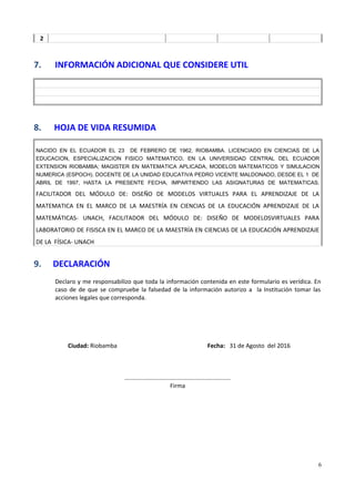 2
7. INFORMACIÓN ADICIONAL QUE CONSIDERE UTIL
8. HOJA DE VIDA RESUMIDA
NACIDO EN EL ECUADOR EL 23 DE FEBRERO DE 1962, RIOBAMBA. LICENCIADO EN CIENCIAS DE LA
EDUCACION, ESPECIALIZACION FISICO MATEMATICO, EN LA UNIVERSIDAD CENTRAL DEL ECUADOR
EXTENSION RIOBAMBA; MAGISTER EN MATEMATICA APLICADA, MODELOS MATEMATICOS Y SIMULACION
NUMERICA (ESPOCH). DOCENTE DE LA UNIDAD EDUCATIVA PEDRO VICENTE MALDONADO, DESDE EL 1 DE
ABRIL DE 1997, HASTA LA PRESENTE FECHA, IMPARTIENDO LAS ASIGNATURAS DE MATEMATICAS.
FACILITADOR DEL MÓDULO DE: DISEÑO DE MODELOS VIRTUALES PARA EL APRENDIZAJE DE LA
MATEMATICA EN EL MARCO DE LA MAESTRÍA EN CIENCIAS DE LA EDUCACIÓN APRENDIZAJE DE LA
MATEMÁTICAS- UNACH, FACILITADOR DEL MÓDULO DE: DISEÑO DE MODELOSVIRTUALES PARA
LABORATORIO DE FISISCA EN EL MARCO DE LA MAESTRÍA EN CIENCIAS DE LA EDUCACIÓN APRENDIZAJE
DE LA FÍSICA- UNACH
9. DECLARACIÓN
Declaro y me responsabilizo que toda la información contenida en este formulario es verídica. En
caso de de que se compruebe la falsedad de la información autorizo a la Institución tomar las
acciones legales que corresponda.
Ciudad: Riobamba Fecha: 31 de Agosto del 2016
................................................................
Firma
6
 