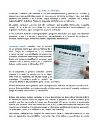 Qué es Currículum:
Se emplea currículum para referirse al conjunto de conocimientos y experiencias, laborales y
académicas, que un individuo posee, en cuyo caso se denomina curriculum vitae, que debe
escribirse sin acentos y en cursivas, según aconseja la nueva Ortografía de la lengua
española (2010) de la Real Academia Española, por tratarse de un latinismo.
El vocablo currículum proviene del latín curricŭlum, que significa, literalmente, ‘pequeña
carrera’. Su plural, en latín, es currícula. Por otro lado, se recomienda el uso castellanizado de
la palabra “currículo”, y por consiguiente su plural “currículos”.
Como currículum también se designa al plan o programa de estudios que sigue una institución
educativa, ya sea una escuela o universidad, para estructurar y fundamentar los contenidos,
técnicas y metodologías empleados durante el proceso de enseñanza
.
curriculum vitæ (o currículum vítae, en español)
es un concepto latino que significa “carrera de la
vida”. Surgió en contraposición y por analogía
a cursus honorum, que se utilizaba para denominar
la carrera profesional de los magistrados romanos.
Como una forma de simplificar el concepto, suele
utilizarse sólo el término curriculum o currículum.
Incluso puede usarse la abreviatura C.V.
En la actualidad, la palabra currículum permite
referirse al conjunto de experiencias de un sujeto,
entre ellas las laborales, las educacionales y las
vivenciales. El currículum resulta un requisito casi
ineludible a la hora de presentarse para solicitar un empleo.
Podría decirse que cada persona tiene su propio estilo a la hora de elaborar su currículum,
aunque los especialistas aconsejan respetar ciertas pautas para que el potencial empleador
tenga un acceso simplificado a la información.
Existen tres grandes tipos de currículum a la hora de organizar los datos: el cronológico (ordena
la información laboral desde el empleo más antiguo al presente; no se recomienda para
aquellos que han cambiado de trabajo con frecuencia), el inverso (destaca la experiencia
laboral más reciente, ideal para quien busca un nuevo puesto de empleo que mantiene una
relación con el actual) y el temático (organiza la información por bloques temáticos, una opción
útil para quien cuenta con experiencia en campos muy diversos).
No obstante, aunque existen tres grandes modelos de currículum, todos ellos deben incluir una
serie de apartados imprescindibles y comunes. Así, entre estos se encontrarían los datos
 