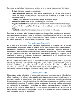 Para crear un curriculum vitae o resumé se debe tener en cuenta los siguientes elementos:
 El título: Nombre, profesión y experiencia.
 Datos personales: Donde te pueden ubicar. generalmente se indica la dirección de tu
correo electrónico, número celular y alguna página profesional si se tiene como la
plataforma Linkedin.
 Objetivo: Porqué estás a candidatarte y porqué te deberían elegir.
 Experiencia profesional: Puede ser cronológica o funcional.
 Preparación Académica: Generalmente se describe lo más reciente a lo más antiguo.
 Idiomas: Se debe especificar el nivel que se tiene hablado y escrito (nivel bajo, medio
o alto).
 Habilidades: otras habilidades especiales como manejo de office, etc.
Para crear un curriculum vitae sin experiencia se recomienda enfocar el esfuerzo en la creación
de una carta de presentación o carta de motivación especificando el por qué se es una buena
opción para la empresa, la motivación que lleva para querer pertenecer a dicha empresa y
los valores agregados de la persona para el puesto de trabajo.
Currículum en Educación
En el área de la Educación, como currículum denominamos al concepto bajo el cual se
desarrollan los programas o planes de estudios de una institución educativa, para estructurar,
fundamentar, determinar y proyectar los contenidos, materiales, objetivos, técnicas y
metodologías a ser implementados en el proceso enseñanza-aprendizaje, así como la manera
en que serán evaluados, todo ello en el marco de la filosofía pedagógica adoptada por la
institución en cuestión, y orientada a la formación y educación de un tipo de individuo social,
con ciertos conocimientos y valores inculcados.
En este sentido, el currículum recoge de manera formal todos los aspectos relativos al proceso
educativo y responde a las siguientes preguntas: ¿cómo, cuándo y qué enseñar?, ¿cómo y
cuándo enseñarlo?, y ¿cómo, cuándo y qué evaluar? Por ello, se dice que
el currículum funciona como una herramienta de regulación pedagógica, además de
encontrarse estrechamente ligado al contexto cultural, social y político.
Currículum oculto
El currículum oculto o implícito es un concepto que surge como contraparte delcurrículum
oficial o explícito, y se refiere a todos aquellos aprendizajes que no figuran formalmente en el
currículum escolar, sino que forman parte de las reglas, costumbres, creencias, prácticas y
lenguajes que surgen espontáneamente en las relaciones sociales que se establecen dentro
de la institución educativa. El currículum oculto se transmite de manera implícita, puesto que
no está escrito ni formalizado, y reproduce los valores, comportamientos y actitudes del
entorno social y cultural donde vivimos. En este sentido, se manifiesta en la estructura y
funcionamiento de la institución educativa, y, como tal, constituye una parte importantísima y
muy efectiva del proceso de aprendizaje.
 