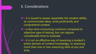E. Considerations
- it is issued to assess separately the student ability
to communicate ideas, write proficiently and
comprehend context;
- is less-time consuming construct compared to
objective type of testing, but can require
considerable time to evaluate;
- it is not an effective way of assessing a student’s
entire domain of content knowledge, or assessing
more than one or two reasoning skills at any one
time.
 