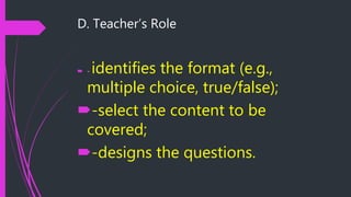 D. Teacher’s Role
 - identifies the format (e.g.,
multiple choice, true/false);
-select the content to be
covered;
-designs the questions.
 