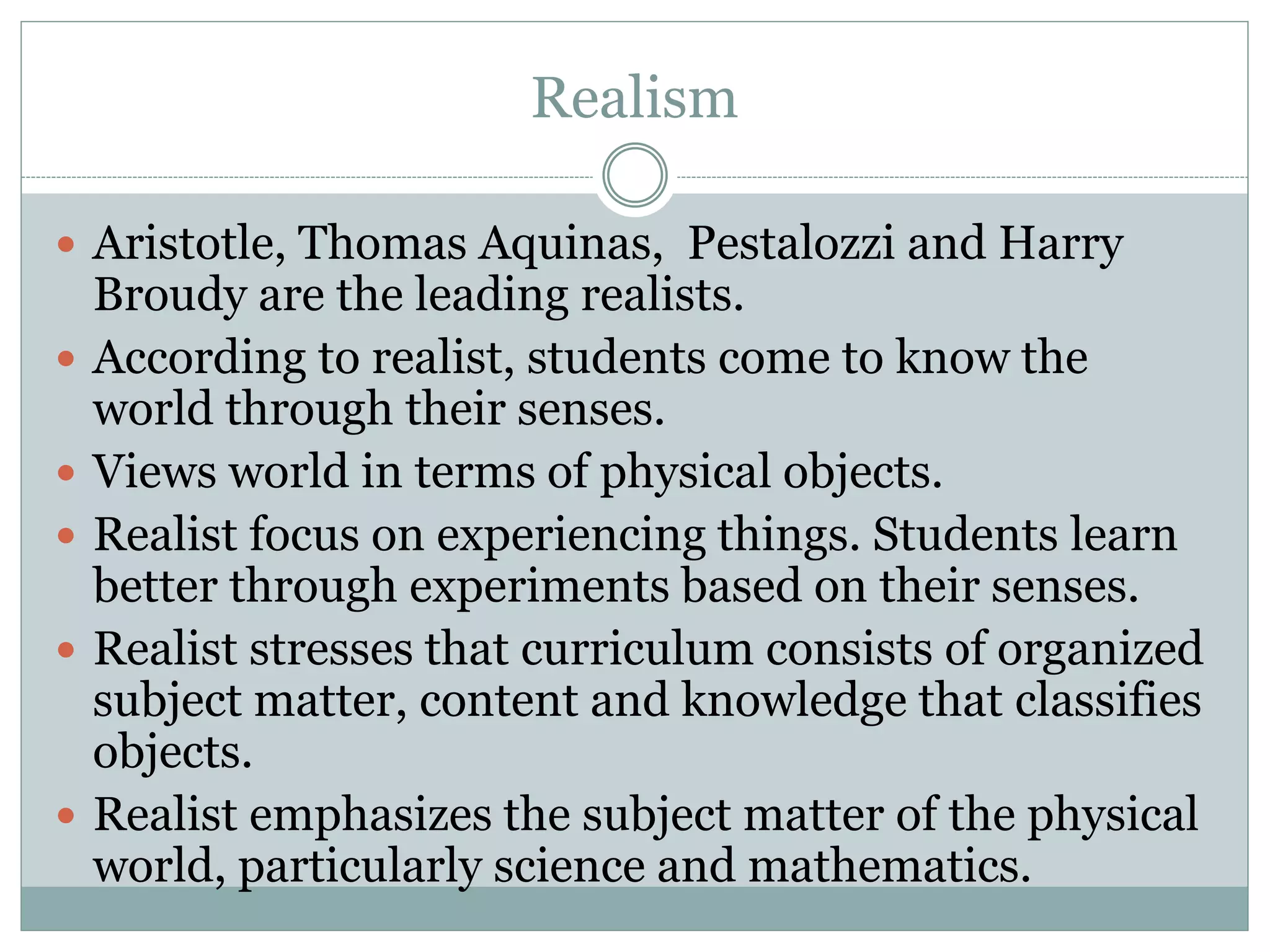 Realism
 Aristotle, Thomas Aquinas, Pestalozzi and Harry
Broudy are the leading realists.
 According to realist, students come to know the
world through their senses.
 Views world in terms of physical objects.
 Realist focus on experiencing things. Students learn
better through experiments based on their senses.
 Realist stresses that curriculum consists of organized
subject matter, content and knowledge that classifies
objects.
 Realist emphasizes the subject matter of the physical
world, particularly science and mathematics.
 